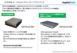 CONFIDENTIAL
SPSの特長（２） NSFOCUS セキュリティ・アプライアンス
Sophia Research Institute,Ltd. Confidential 8
SPSでは攻撃防御に、NSFOCUS のアプライアンスを利用しています。
コストや運用負担の問題から、導入の難しかったセキュリティ・アプライアンスの機能を、
手頃な価格でご利用いただけます。
NSFOCUS ADS NSFOCUS WAF
DDoS 攻撃をクリーニングする装置
10Gbps までの L4, L7 のDoS / DDoS攻撃に対
応します。
詳しくは「NSFOCUS ADS紹介資料」をご参照下
さい。
NSFOCUS ADS 紹介資料
http://www.sps.jp.net/files/sss-ads-introduction2013.pdf
Web Application Firewall
SQL Injection や XSS に代表される、アプリ
ケーションの脆弱性を突く攻撃から、Webサイ
トを守ります。
IN / OUT バウンドの検査を行うことで、入口・
出口のセキュリティ対策に有効です。
Webアプリケーションの脆弱性を突く
攻撃からの防御
DDoS攻撃防御
 