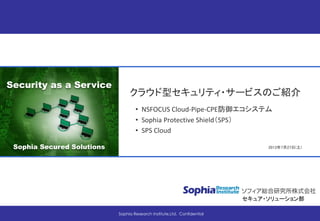 CONFIDENTIAL
Security as a Service
Sophia Secured Solutions
セキュア・ソリューション部
2013年7月27日(土)
Sophia Research Institute,Ltd. Confidential
クラウド型セキュリティ・サービスのご紹介
• NSFOCUS Cloud-Pipe-CPE防御エコシステム
• Sophia Protective Shield（SPS）
• SPS Cloud
 