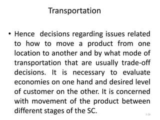 Transportation
• Hence decisions regarding issues related
to how to move a product from one
location to another and by what mode of
transportation that are usually trade-off
decisions. It is necessary to evaluate
economies on one hand and desired level
of customer on the other. It is concerned
with movement of the product between
different stages of the SC.
3-20

 