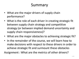 Summary
• What are the major drivers of supply chain
performance?
• What is the role of each driver in creating strategic fit
between supply chain strategy and competitive
strategy (or between implied demand uncertainty and
supply chain responsiveness)?
• What are the major obstacles to achieving strategic fit?
• In the remainder of the course, we will learn how to
make decisions with respect to these drivers in order to
achieve strategic fit and surmount these obstacles
Assignment : What are the metrics of other drivers?
3-43

 