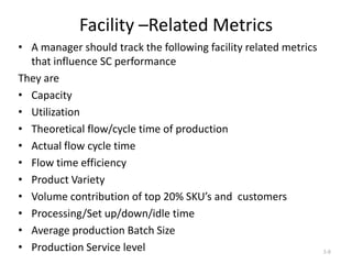 Facility –Related Metrics
• A manager should track the following facility related metrics
that influence SC performance
They are
• Capacity
• Utilization
• Theoretical flow/cycle time of production
• Actual flow cycle time
• Flow time efficiency
• Product Variety
• Volume contribution of top 20% SKU’s and customers
• Processing/Set up/down/idle time
• Average production Batch Size
• Production Service level

3-8

 