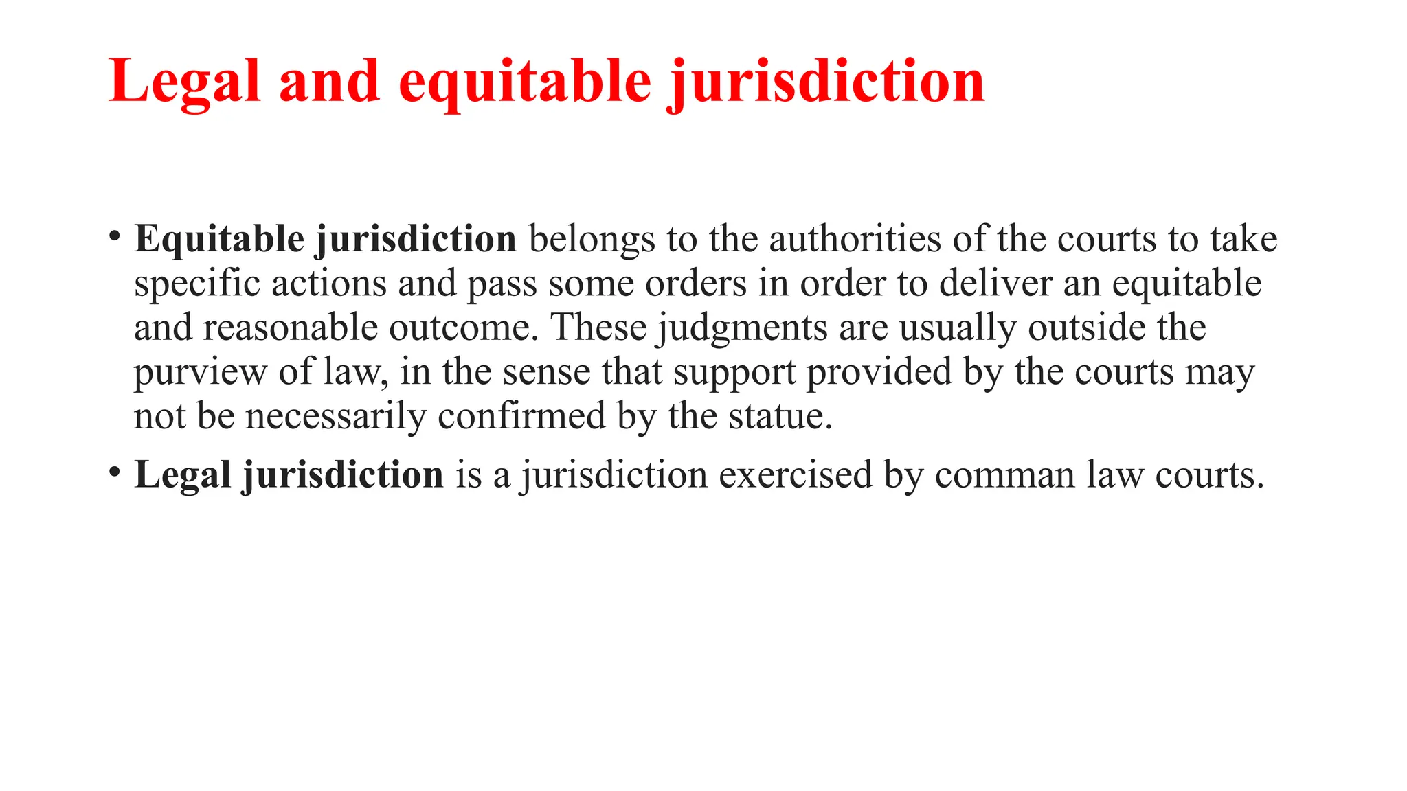 Legal and equitable jurisdiction
• Equitable jurisdiction belongs to the authorities of the courts to take
specific actions and pass some orders in order to deliver an equitable
and reasonable outcome. These judgments are usually outside the
purview of law, in the sense that support provided by the courts may
not be necessarily confirmed by the statue.
• Legal jurisdiction is a jurisdiction exercised by comman law courts.
 