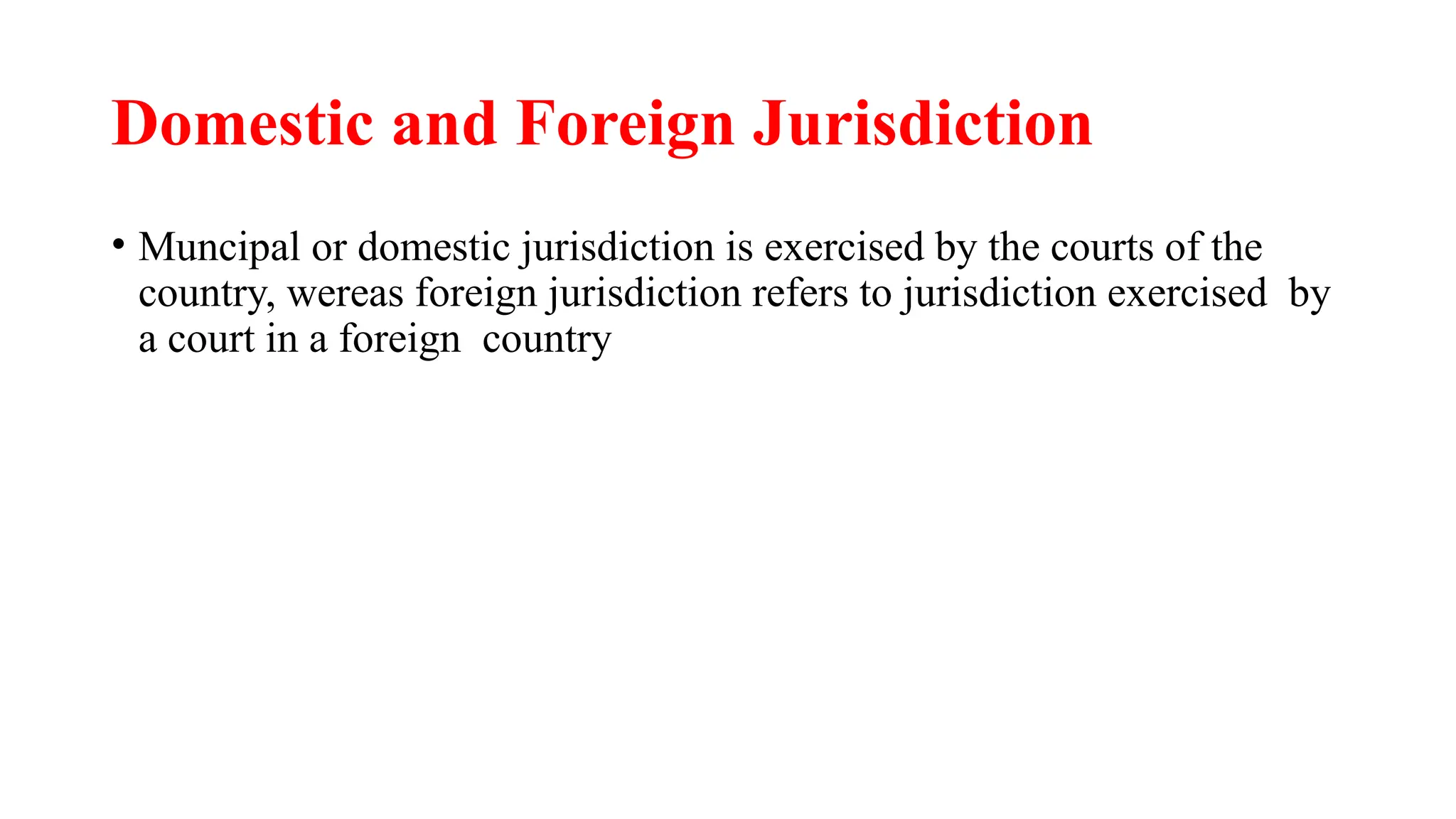 Domestic and Foreign Jurisdiction
• Muncipal or domestic jurisdiction is exercised by the courts of the
country, wereas foreign jurisdiction refers to jurisdiction exercised by
a court in a foreign country
 