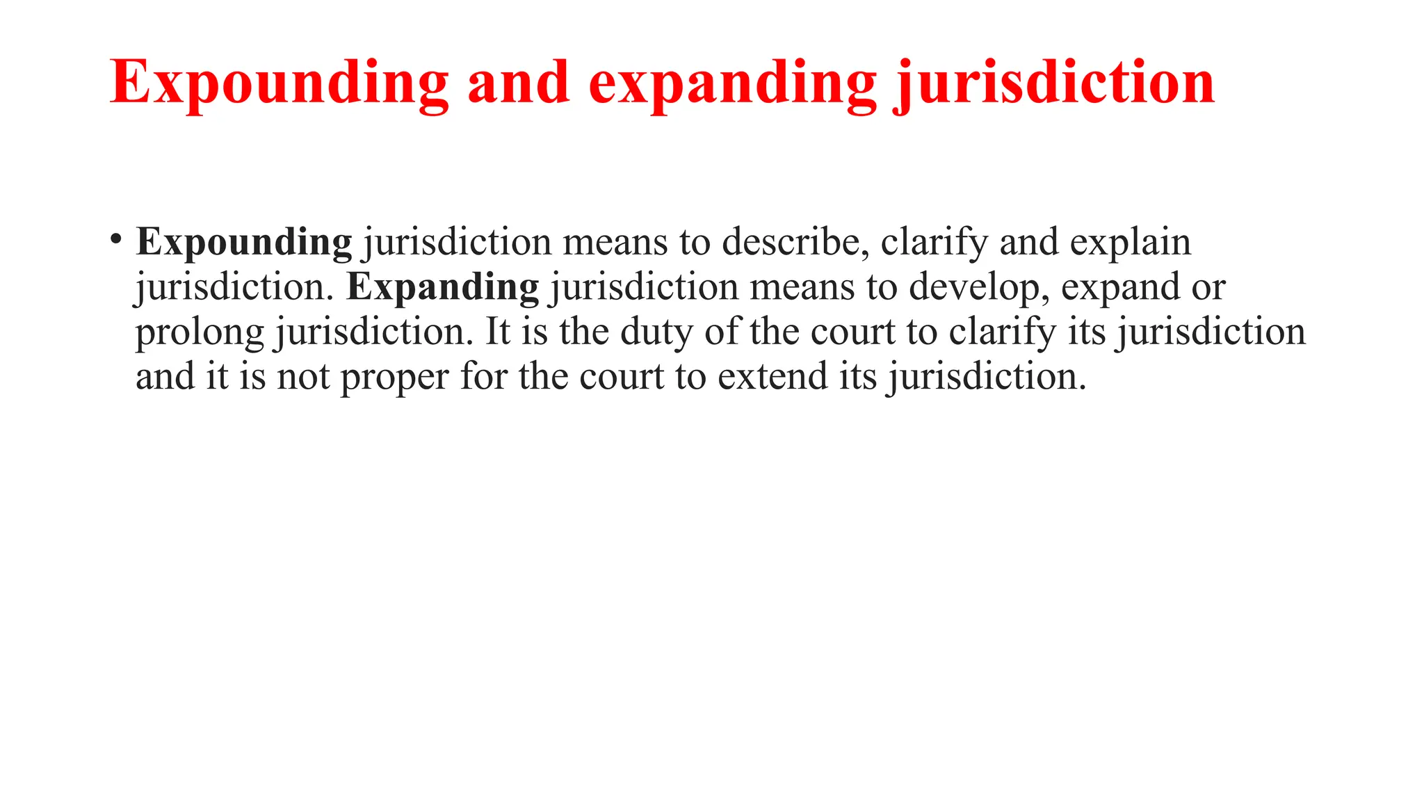 Expounding and expanding jurisdiction
• Expounding jurisdiction means to describe, clarify and explain
jurisdiction. Expanding jurisdiction means to develop, expand or
prolong jurisdiction. It is the duty of the court to clarify its jurisdiction
and it is not proper for the court to extend its jurisdiction.
 