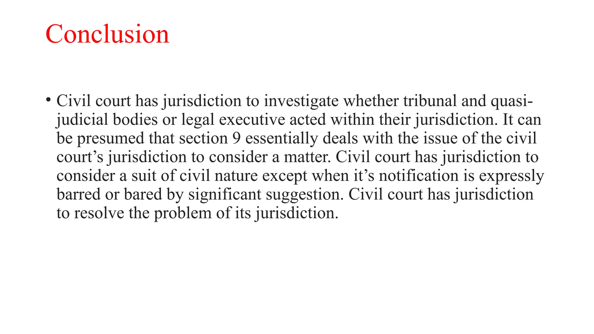 Conclusion
• Civil court has jurisdiction to investigate whether tribunal and quasi-
judicial bodies or legal executive acted within their jurisdiction. It can
be presumed that section 9 essentially deals with the issue of the civil
court’s jurisdiction to consider a matter. Civil court has jurisdiction to
consider a suit of civil nature except when it’s notification is expressly
barred or bared by significant suggestion. Civil court has jurisdiction
to resolve the problem of its jurisdiction.
 
