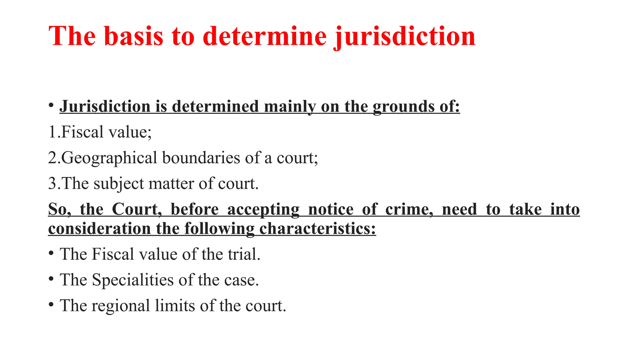The basis to determine jurisdiction
• Jurisdiction is determined mainly on the grounds of:
1.Fiscal value;
2.Geographical boundaries of a court;
3.The subject matter of court.
So, the Court, before accepting notice of crime, need to take into
consideration the following characteristics:
• The Fiscal value of the trial.
• The Specialities of the case.
• The regional limits of the court.
 