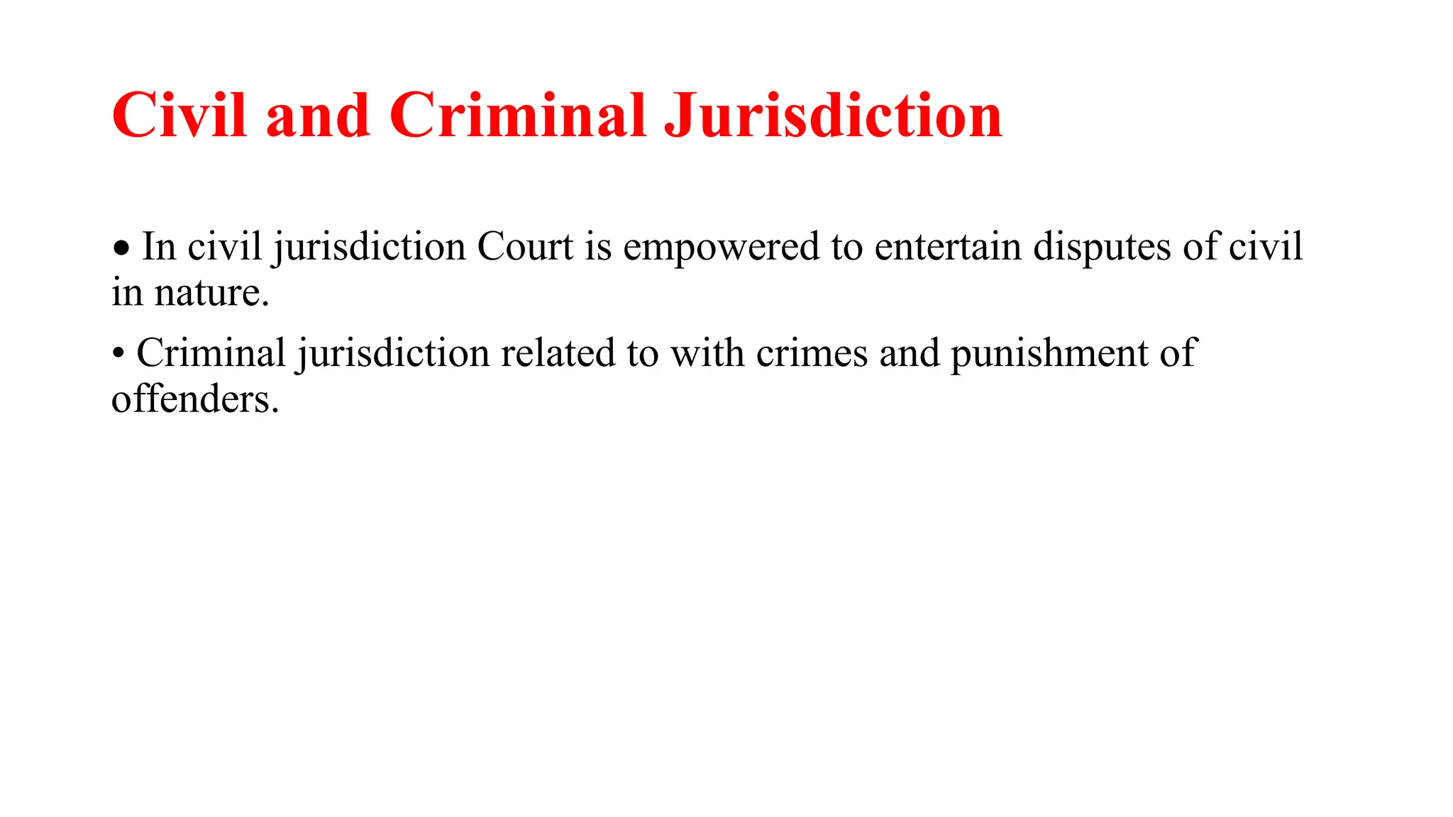 Civil and Criminal Jurisdiction
• In civil jurisdiction Court is empowered to entertain disputes of civil
in nature.
• Criminal jurisdiction related to with crimes and punishment of
offenders.
 