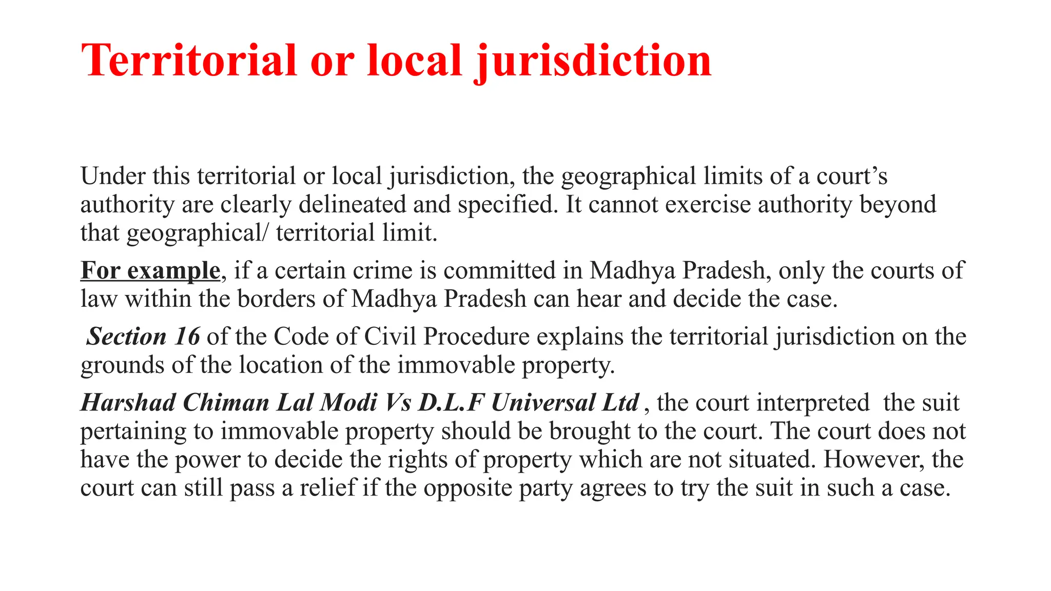 Territorial or local jurisdiction
Under this territorial or local jurisdiction, the geographical limits of a court’s
authority are clearly delineated and specified. It cannot exercise authority beyond
that geographical/ territorial limit.
For example, if a certain crime is committed in Madhya Pradesh, only the courts of
law within the borders of Madhya Pradesh can hear and decide the case.
Section 16 of the Code of Civil Procedure explains the territorial jurisdiction on the
grounds of the location of the immovable property.
Harshad Chiman Lal Modi Vs D.L.F Universal Ltd , the court interpreted the suit
pertaining to immovable property should be brought to the court. The court does not
have the power to decide the rights of property which are not situated. However, the
court can still pass a relief if the opposite party agrees to try the suit in such a case.
 
