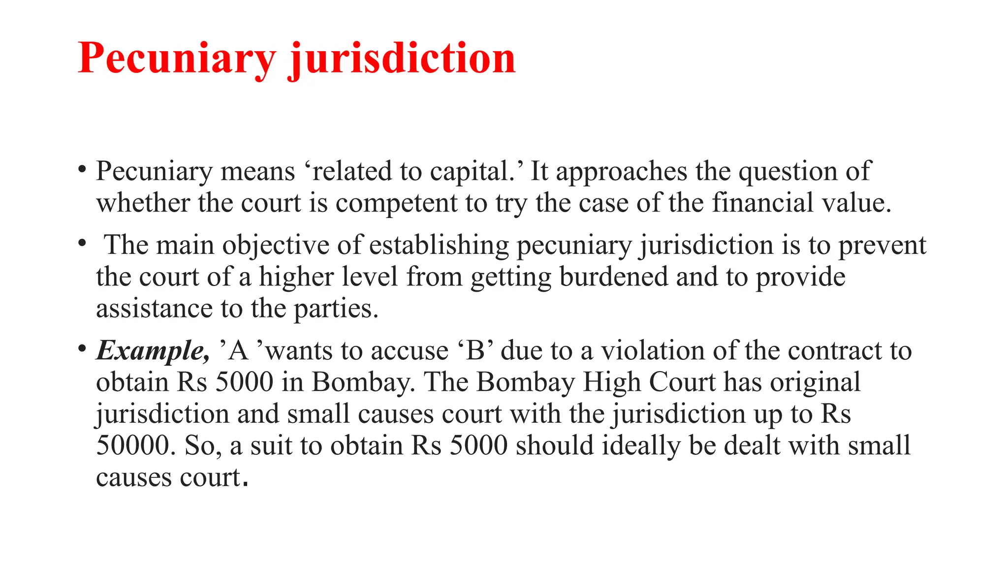 Pecuniary jurisdiction
• Pecuniary means ‘related to capital.’ It approaches the question of
whether the court is competent to try the case of the financial value.
• The main objective of establishing pecuniary jurisdiction is to prevent
the court of a higher level from getting burdened and to provide
assistance to the parties.
• Example, ’A ’wants to accuse ‘B’ due to a violation of the contract to
obtain Rs 5000 in Bombay. The Bombay High Court has original
jurisdiction and small causes court with the jurisdiction up to Rs
50000. So, a suit to obtain Rs 5000 should ideally be dealt with small
causes court.
 