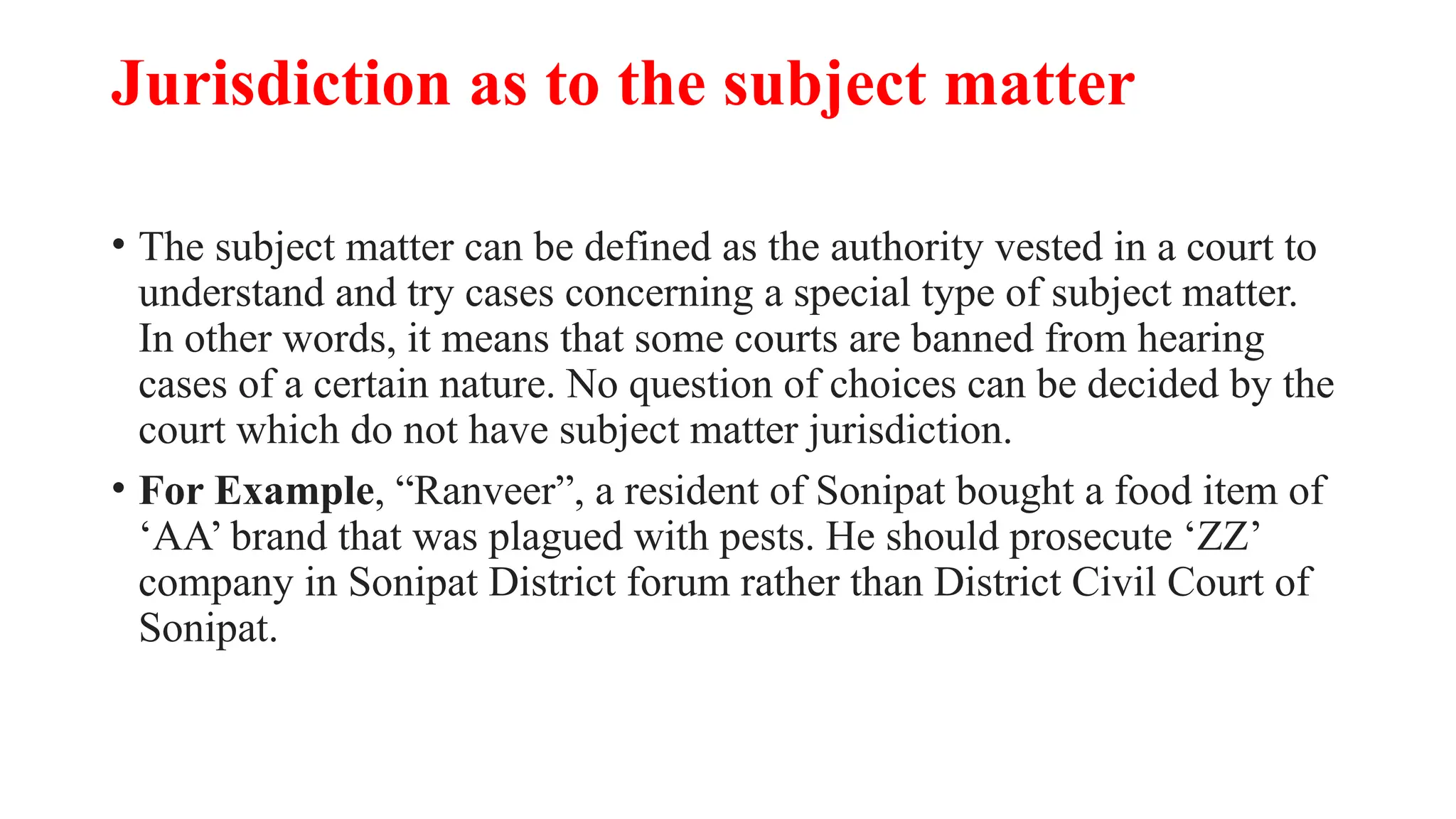 Jurisdiction as to the subject matter
• The subject matter can be defined as the authority vested in a court to
understand and try cases concerning a special type of subject matter.
In other words, it means that some courts are banned from hearing
cases of a certain nature. No question of choices can be decided by the
court which do not have subject matter jurisdiction.
• For Example, “Ranveer”, a resident of Sonipat bought a food item of
‘AA’ brand that was plagued with pests. He should prosecute ‘ZZ’
company in Sonipat District forum rather than District Civil Court of
Sonipat.
 
