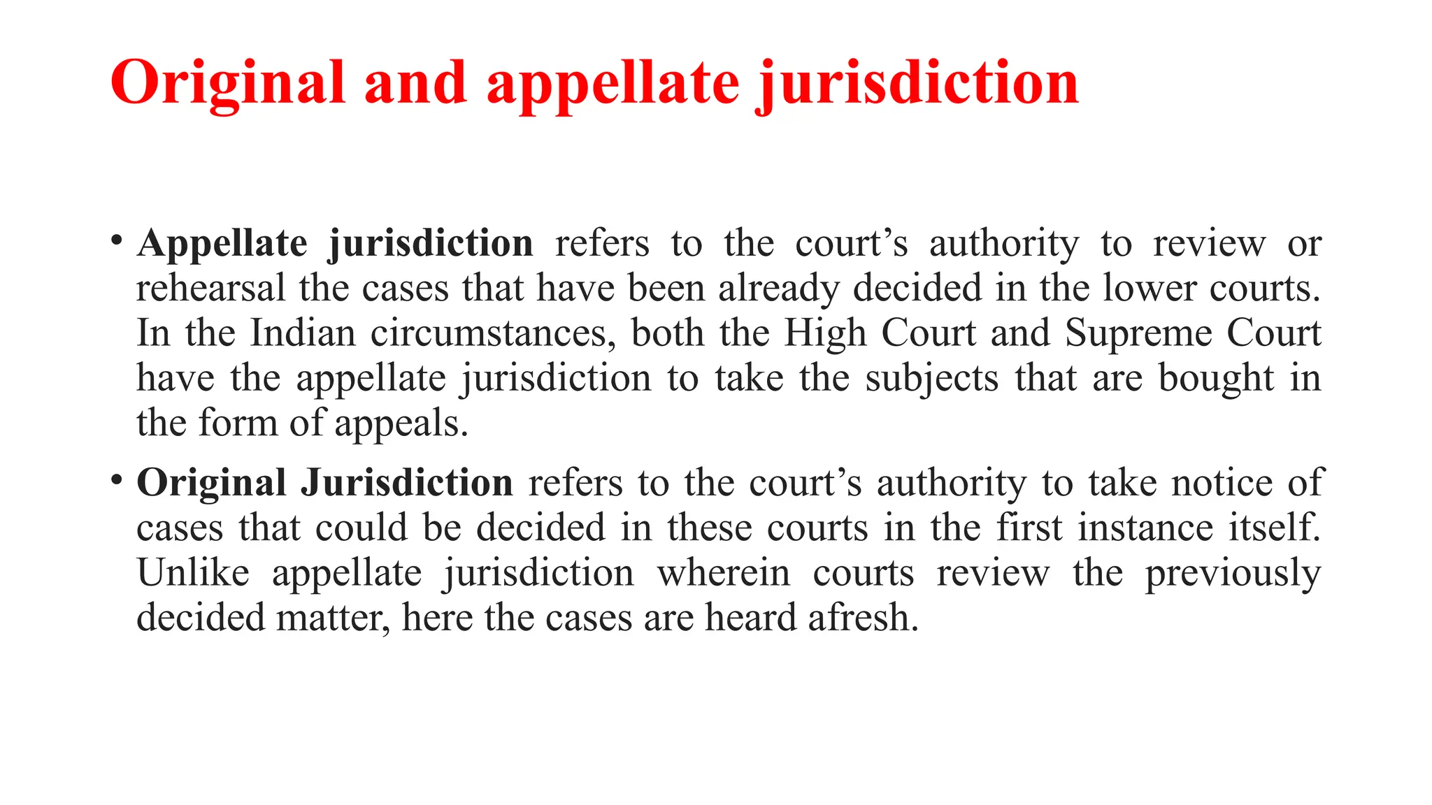 Original and appellate jurisdiction
• Appellate jurisdiction refers to the court’s authority to review or
rehearsal the cases that have been already decided in the lower courts.
In the Indian circumstances, both the High Court and Supreme Court
have the appellate jurisdiction to take the subjects that are bought in
the form of appeals.
• Original Jurisdiction refers to the court’s authority to take notice of
cases that could be decided in these courts in the first instance itself.
Unlike appellate jurisdiction wherein courts review the previously
decided matter, here the cases are heard afresh.
 