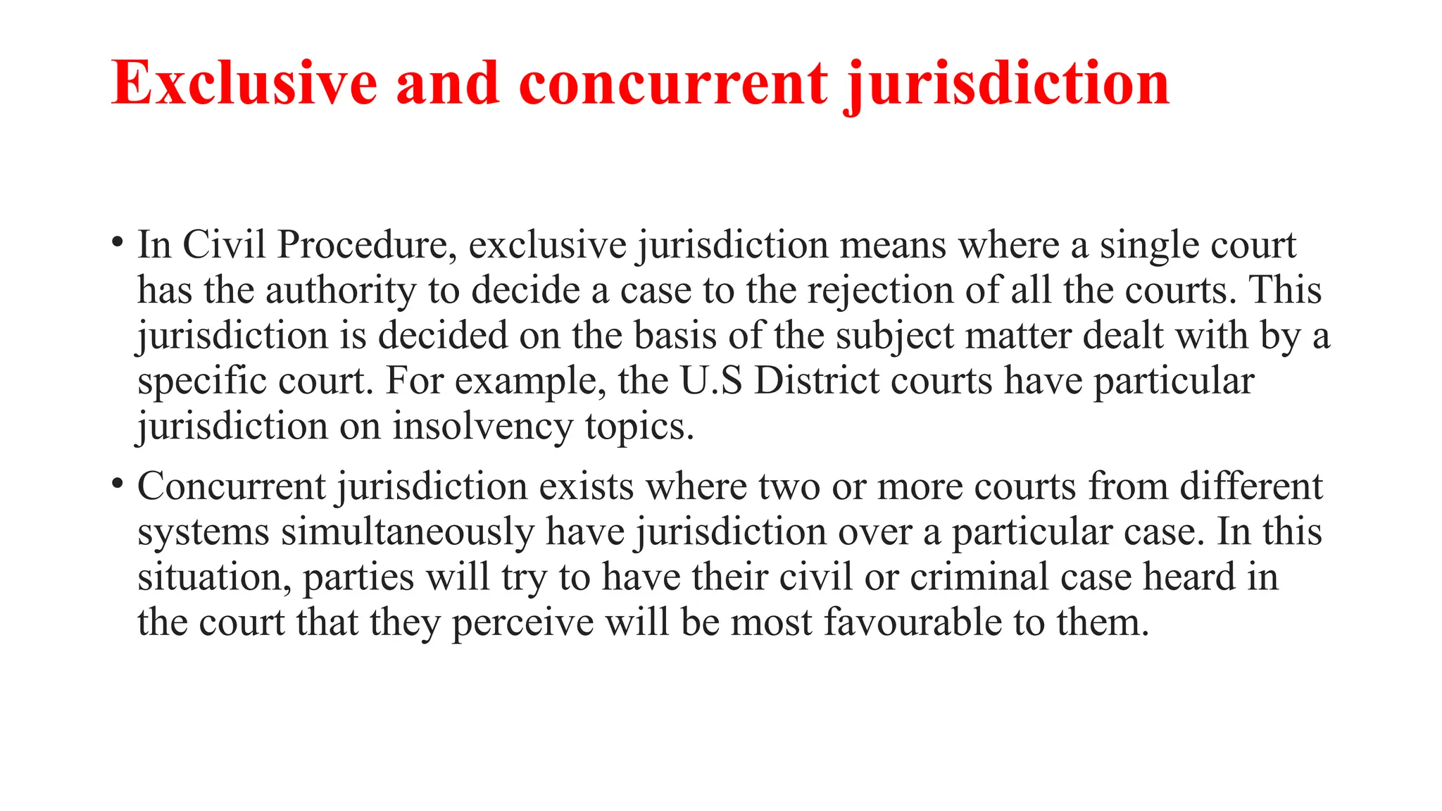 Exclusive and concurrent jurisdiction
• In Civil Procedure, exclusive jurisdiction means where a single court
has the authority to decide a case to the rejection of all the courts. This
jurisdiction is decided on the basis of the subject matter dealt with by a
specific court. For example, the U.S District courts have particular
jurisdiction on insolvency topics.
• Concurrent jurisdiction exists where two or more courts from different
systems simultaneously have jurisdiction over a particular case. In this
situation, parties will try to have their civil or criminal case heard in
the court that they perceive will be most favourable to them.
 