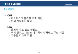 12
주소 지정 방식
File System Ⅲ. File System
- CHS
- 하드디스크 물리적 구조 기반
- 현재 사용하지 않음
- LBA
- 물리적 구조 정보 불필요
- 섹터 단위로 디스크 마지막까지 차례로 주소 지정
- 고용량 디스크 지원
 