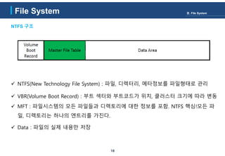 18
NTFS 구조
File System Ⅲ. File System
 NTFS(New Technology File System) : 파일, 디렉터리, 메타정보를 파일형태로 관리
 VBR(Volume Boot Record) : 부트 섹터와 부트코드가 위치, 클러스터 크기에 따라 변동
 MFT : 파일시스템의 모든 파일들과 디렉토리에 대한 정보를 포함. NTFS 핵심!모든 파
일, 디렉토리는 하나의 엔트리를 가진다.
 Data : 파일의 실제 내용만 저장
 