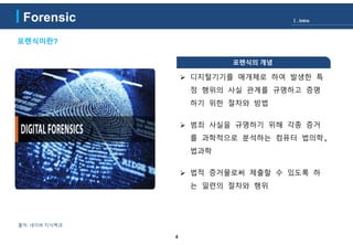 4
포렌식이란?
출처: 네이버 지식백과
포렌식의 개념
 디지털기기를 매개체로 하여 발생한 특
정 행위의 사실 관계를 규명하고 증명
하기 위한 절차와 방법
 범죄 사실을 규명하기 위해 각종 증거
를 과학적으로 분석하는 컴퓨터 법의학,
법과학
 법적 증거물로써 제출할 수 있도록 하
는 일련의 절차와 행위
Ⅰ. IntroForensic
 