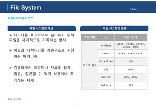 File System
7
출처: 위키백과
파일 시스템이란?
저장 매체 OS 파일 시스템
디스크 장치
Windows
FAT12, FAT16, FAT32,
exFAT, NTFS
Linux Ext2, Ext3, Ext4
Unix-like UFS
OS2 HPFS
MAC OS HFS, HFS+
Solaris ZFS
파일 시스템의 종류파일 시스템의 개념
 데이터를 효과적으로 관리하기 위해
파일을 체계적으로 기록하는 방식
 파일과 디렉터리를 계층구조로 저장
하는 메커니즘
 컴퓨터에서 파일이나 자료를 쉽게
발견, 접근할 수 있게 보관이나 조
직하는 체제
Ⅰ. Intro
 