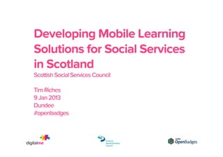 Re-imagining credentials
with Mozilla Open Badges
Developing Mobile Learning Solutions for Social Services in
Scotland conference: Scottish Social Services Council
Tim Riches
9 Jan 2013
Dundee
#openbadges

 