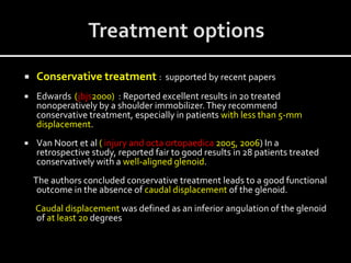  Conservative treatment : supported by recent papers
 Edwards (jbjs2000) : Reported excellent results in 20 treated
nonoperatively by a shoulder immobilizer.They recommend
conservative treatment, especially in patients with less than 5-mm
displacement.
 Van Noort et al ( injury and octa ortopaedica 2005, 2006) In a
retrospective study, reported fair to good results in 28 patients treated
conservatively with a well-aligned glenoid.
The authors concluded conservative treatment leads to a good functional
outcome in the absence of caudal displacement of the glenoid.
Caudal displacement was defined as an inferior angulation of the glenoid
of at least 20 degrees
 