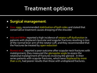  Surgical management:
 Goss 1993, recommended stabilisation of both sides and stated that
conservative treatment causes drooping of the shoulder
 Ada and Miller reported a high incidence of rotator cuff dysfunction in
patients with displaced clavicular and scapular fractures resulting in loss
of the normal lever arm of the rotator cuff, and they recommended that
the fractures be treated by open reduction
 Romeo et al. reported a poor outcome after scapular neck fractures with
malalignment; they measured the glenopolar angle to assess the
rotational malalignment of fractures involving the glenoid . In their
series patients with scapular fractures, which were displaced by more
than 1 cm, had poorer results than those with undisplaced fractures.
 