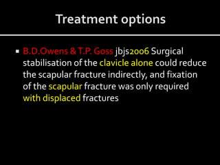  B.D.Owens &T.P. Goss jbjs2006 Surgical
stabilisation of the clavicle alone could reduce
the scapular fracture indirectly, and fixation
of the scapular fracture was only required
with displaced fractures
 
