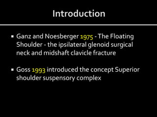  Ganz and Noesberger 1975 -The Floating
Shoulder - the ipsilateral glenoid surgical
neck and midshaft clavicle fracture
 Goss 1993 introduced the concept Superior
shoulder suspensory complex
 
