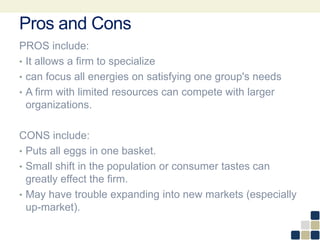 Pros and Cons
PROS include:
• It allows a firm to specialize
• can focus all energies on satisfying one group's needs
• A firm with limited resources can compete with larger
organizations.
CONS include:
• Puts all eggs in one basket.
• Small shift in the population or consumer tastes can
greatly effect the firm.
• May have trouble expanding into new markets (especially
up-market).
 