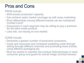Pros and Cons
PROS include:
• Shift excess production capacity.
• Can achieve same market coverage as with mass marketing.
• Price differentials among different brands can be maintained
Contact Lens!!
• Consumers in each segment may be willing to pay a premium
for the tailor-made product.
• Less risk, not relying on one market.
CONS include:
• Demands a greater number of production processes.
• Costs and resources and increased marketing costs through
selling through different channels and promoting more brands,
using different packaging etc.
• Must be careful to maintain the product distinctiveness in each
consumer group and guard its overall image (Contact lenses)
 