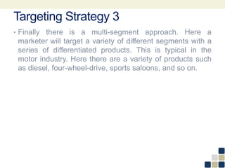Targeting Strategy 3
• Finally there is a multi-segment approach. Here a
marketer will target a variety of different segments with a
series of differentiated products. This is typical in the
motor industry. Here there are a variety of products such
as diesel, four-wheel-drive, sports saloons, and so on.
 