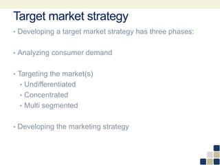 Target market strategy
• Developing a target market strategy has three phases:
• Analyzing consumer demand
• Targeting the market(s)
• Undifferentiated
• Concentrated
• Multi segmented
• Developing the marketing strategy
 