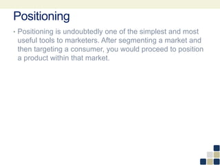 Positioning
• Positioning is undoubtedly one of the simplest and most
useful tools to marketers. After segmenting a market and
then targeting a consumer, you would proceed to position
a product within that market.
 