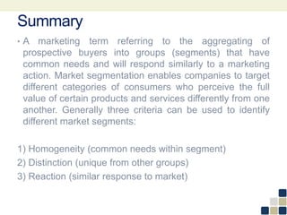 Summary
• A marketing term referring to the aggregating of
prospective buyers into groups (segments) that have
common needs and will respond similarly to a marketing
action. Market segmentation enables companies to target
different categories of consumers who perceive the full
value of certain products and services differently from one
another. Generally three criteria can be used to identify
different market segments:
1) Homogeneity (common needs within segment)
2) Distinction (unique from other groups)
3) Reaction (similar response to market)
 