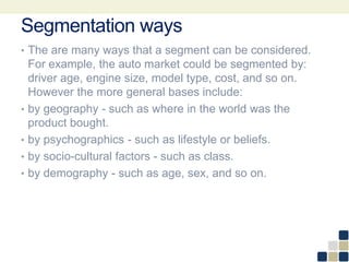 Segmentation ways
• The are many ways that a segment can be considered.
For example, the auto market could be segmented by:
driver age, engine size, model type, cost, and so on.
However the more general bases include:
• by geography - such as where in the world was the
product bought.
• by psychographics - such as lifestyle or beliefs.
• by socio-cultural factors - such as class.
• by demography - such as age, sex, and so on.
 