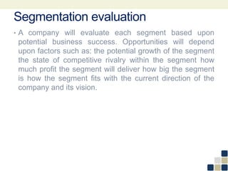 Segmentation evaluation
• A company will evaluate each segment based upon
potential business success. Opportunities will depend
upon factors such as: the potential growth of the segment
the state of competitive rivalry within the segment how
much profit the segment will deliver how big the segment
is how the segment fits with the current direction of the
company and its vision.
 