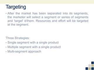 Targeting
• After the market has been separated into its segments,
the marketer will select a segment or series of segments
and 'target' it/them. Resources and effort will be targeted
at the segment.
Three Strategies:
• Single segment with a single product
• Multiple segment with a single product
• Multi-segment approach
 