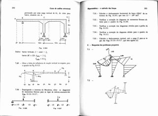 provocado por uma carga vertical de 6t. de cima para
baixo. atuando em A.
Fip. 11.324
Dados: barras verticais: J = const = Jc
barras BC e CD: = 2 .Ic
Jmax 10Jc
7.49 - Obter a linha de influencia de reação vertical no engaste, para
o quadro da Fig. 11-325.
,2Jc
7.50 - Empregando o teorema de Menabrea, obter os diagramas
de momentos fletores para as vigas de.inérciaconstantedas
Figs 11-326 11-327.
4
1 E
+112 4 112 +
A+ 112 * 2 +
Fig. 11-326 Fie. 11.327
Hipteat&ica -o método das fo- 253
7.51 - Calcular o deslocamento horiwntal da bana CDEF da es-
trutura da Fig. 11.283, que teni EJ = 104 trn2.
7.52 - Verificar a correçáo do diagrama de momentos fletores ob-
tidos para o quadro da Fig. 11-288.
7.53 - Verificar a correção dos diagramas obtidos para a grelha da
Fig. 11.293.
7.54 - Verificar a coneção do diagrama obtido para o quadro da
1 Fig. 11.313.
I 7.55 - Calcular o deslocamento vertid, sob a carga P. para as vi-
gas das Figs. 11-326e 11.327, que têm rigidez E%
8 - Respostas dos pmblemrnr p m p t m
 