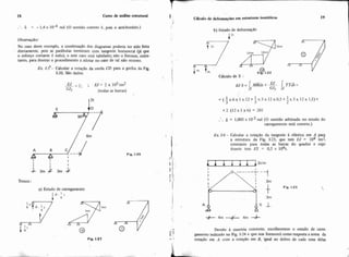 18 a n o de análise eshtural
6 = - 1,4 x 104 rad (O sentido correto é, pois o anti-horário.)
Observação:
No caso deste exemplo, a combinação dos diagramas poderia ter sido feita
diretamente, pois as parabolas terminam com tangente horizontal que
o esforço cortante é nulo), e este caso está tabelado; não o fizemos, entre-
tanto, para ilustrar o procedimento a adotar no caso de tal não ocorrer.
Ex. 1-5'- Calcular a rotação da corda CD para a grelha da Fig.
1-20. São dados:
--EJ - 2; ; H = 2 x 105tm2
=-'t (todas as barras)
,
Fip. 1-20
Temos:
a) Estado de carregamento
l P = ' t6
Fig. 1-21
I Cálculo de defonna@es em estmtum isost6ticas
I
b) Estado de defornação
1"
:. 8 = 1,005x l u 3 rad (O sentido arbitrado no estado do
carregamento está cometo.)
Ex. 1-6- Calcular a rotação da tangente i elástica em A para
a estrutura da Fig. 1-23, que tem EJ = 104 tm2,
constante para todas as banas do quadro e cujo
tirante tem ES = 0.5 x 104t.
.- Devido à simetria existente, escolheremos o estado de carre-
g e= gamento indicado na Fig. 1-24 e que nos fornecer8 como resposta a soma da
h, I' rotação em A com a rotação em B. igual ao dobro de cada uma delas
L
 