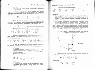 82 Curso de anãlise estmtural
b) Trabalho das forças internas (energia real de deformação
da estrutura).
Conforme sabemos, será o trabalho realizado pelos esforços
simples. No caso (estrutura plana), os esforços simples M. N, Q acarretam
deformações relativas em suas direções, de duas seções distantes de ds
iguais a
Como as cargas são estáticas, também os esforços que elas
provocam o são e podemos escrever que a energia (ou trabalho) real de
deformaçãõ de um elemento de comprimento ds de estrutura vale:
I I
dW = 2 MdV + - N Ads + L Q dh (pelo teorema de Clapeyron)
2 2
A energia real da deformação da estrutura será, entáo:
No caso de uma estrutura no espaço, teriamos também o tra-
balho da torção, e a expressão da energia real de deformação, em sua for-
ma mais geral, se escreverá:
De posse das expresshs (1-12) e (I-13), podemos instituir os
dois teoremas de Castigliano, que são enunciados da maneira seguinte:
1.O Teorema:
'X derivada parcial da energia real de deformação em relação
a uma das cargas aplicadas é igual a d e f o r m o eiústica segundo
adireção desta auga':
A demonstração C imediata:
Temos:
2.O Teorema:
"A deriva& parcial da enegio real de deformapio em relação
a deformação elástica segundo a direp-o de uma das cagas
aplicadas é igual ao d o r desta caga':
I A demonstração é tamb6m imediata:
Observaç5es:
1.a) Nos casos práticos, quando da avaliação da energia real de deforma-
ção, podem ser feitas as mesmas simplificações mencionadas na ob-
servação 1-2 deste capitulo a respeito da aplicação do teorema dos
trabalhos virtuais:
2.a) O 1.O teorema de Castigliano, convenientemente explorado, permite
o cáiculo de deformações em estruturas devidas a carregamento ex-
terno, conforme ilustrarão as aplicações a seguir. Não permite, entre-
tanto, o cálculo de deformações devidas a variações térnucas, recalques de
apoio ou niodificações impostas a barras da estrutura durante a montagem
Por esta razáo é que apresentamos este capítulo dando êrifase maior ao
teorema dos trabalhos virtuais, por ser ele inteiramente geral.
Ex. 1-34- Calcular o deslocamento vertical do ponto R da viga
da Figl 1-105 que teni rigidez t'/ constante.
A energia real de deformação: desprezandese a influência do
trabalho devido ao esforço cortante vale:
I' 7
w = fPx)* dw - $2
2 0 EJ 6EJ
Temos, então:
 