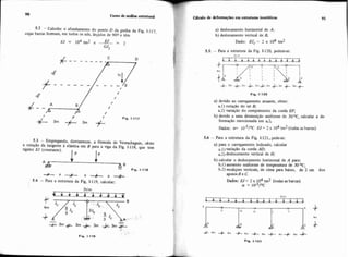 C ~ i s ode análise estmtura] GUcuio de deformações em estmtum isost6ticar 91
5.2 - Calcular o afundamento do ponto D da grelha da Fig. 1.117,
cujas barras fomam, em todos os 116s. ân,ylos de 900 e t6m
I Fio. 1-117
5.3 - Empregando, diretamente, a fónnula de Vereschaguin, obter
a rotação da tangente à elástica em B para a viga da Fig. 1-118, que tem
rigidez W (constante).
I p I P
+ 4 A B
- Fig. 1-118
a + a +
5.4 - Para a estrutura da Fig. 1-119, calcular:
a) deslocamento horizontal de A;
b) deslocamento vertical de E.
Dado: EJ, = 2 x 104 tm2
5.5. - Para a estrutura da Fig. 1-120, pedem-se:
a) devido ao carregamento atuante, obter:
a l ) rotação do nó E;
a.2) variação do comprimento da corda EF;
b) devido a uma diminuição uniforme de 30 OC, calcular a de-
formação mencionada em a2
Dados: or= I O - ~ / ~ CW = 2 x 104 tm2 (todas as barras)
5.6 - Para a estrutura da Fig. I-12l,.pede-se:
a) para o carregamento indicado, calcular
variaçáo da corda AD;
a.2) deslocamento vertical de H;
b) calcular o deslocamento horizontal de A para:
b.1) aumento uniforme de temperatura de 30OC;
b.2) recalques verticais, de cima para baixo, de 2 cm dos
apoiosB e C.
Dados: W = 2 x 104tm2 (todas as barras)
a = 1Crs/oc
3tim
r r r r r r r r ~ ~ r ~ . r j
4- Irn_k- 4m -k- 4m +4m -+4m + 4m -A
Fia. 1.121
 