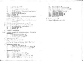 2.1 - As bases do método 106
' - Obse~a$õcs109...-
2.3 - Roteiro p.ara o niétodo das forças 112
2.4 - Aplicações 113
2.5 - Artifícios hiperestáticos para estmtura elástica e geometri-
camente simétrica 152
2.5.1 - Artifício do arranio de careas 153
1.5.1.2 - O artifício 157
2.5.1.3 - Caso de existência de dupla simetria (elástica e geomktrica)
na estrutura 166
2.5.1.4 - Aplicai;áo is grelhas 172 .
7.5.2 - Artifício dos grupos de incógnitas (ou artifício das matrizes
simE!ricas) 182
3 - Estudo dos sistemas reticulados enrijecidos por vigas 196
- Estudo das linhas de influência em estruturas hipereststicas 203
4.1 -- Base teórica do método de resolução 203
4.2 - Roteiro de cálculo 206
4.3 - Aplicaqões 208
5 - O teorema de Menabrea 220
6 6 - Cálculo de deformação em estruturas hiperestáticas - Verificação de
diagramas 222
6.1 - Caso de carregamento externo 222
6.2 - Caso de variação de temperatura 228
6.3 - Caso de recalques de apoio 233
7 - Problemas propostos 236
8 - Respostas dos problemas propostos 253
CAPITULO I11 - ESTRüTURAS SOBRE APOIOS ELASTICOS
1 - Apoios elásticos discretos 264
1.1 - Definição dos apoios elásticos 264
1.2 - Trabalho virtual de deformação dos apoios elkticoS 266
1.3 - C~lculode deformações em estruturas isost6ticas 267
1.4 - Resolução de estruturas hiperestáticas 269
2 - Apoios elásticos contínuos 272
2.1 - Introdução 272
2.2 - Vigas de comprimento infinito 274
2.2.1 - Atuaçáo de uma carga concentrada 274
2 2 2 - Atuaçáo de uma carga-momento 282
2.2.3 - Atuaçáo de carga uniformemente distribuída 284
22.4 - Atuaçao de carregamento distribuido qualquer 286
- Vigas semi-infinitas 287
- Vigas semi-infinitas com bordo livre 287
- Vigas semi-infinitas com bordo articulado 290
- Vigas semi4nfinitas com bordo engastado 292
- Viga finita - Processo de Hetenyi 294
- Caso de bordos livres 294
2.4.2 - Caso de bordos articulados 298
2.4.3 - Caso de bordos engastados 299
2.4.4 - Exemplo de aplicação 3M)
2.4.5 - Observações 301
3 - Problemas propostos 307
4 - Respostas dos problemas pmpostos 311
 