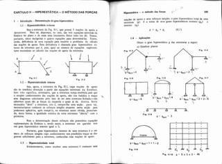 CAPITULO li -HIPERESTATICA -O METODO DAS FORCAS
1 - htrodii@o -Determinação do grau hiperestático
1.1 - Hiperestaticidade externa
Seja a estrutura da Fig. 11-1, que possui 5 reações de apoio a
determinar. Para tal. dispomos, no caso, das três equaçúes universais da
Estática no plano e de mais uma (momento fletor nulo em E). Temos,
portanto, cinco incógnitas e quatro equações para determiná-las. Existe,
então, deficiência de uma equaçso para resolver o problema do cálculo
das reações de apoio. Esta deficiência é chamada grau hiperestático ex.
terno da estrutura que é, pois, igual ao número de equações suplemen-
tares necessárias ao cilculo das reações de apoio da estrutura
Fip 11-1
1.2 - Hiperestaticidade interna
Fig. 11.2
Seja, agora, a estrutura da Fig Ib2, cujas reações de apoio
são de imediata obtenção a partir das equações universais da Estática.
Isto não significa, entretanto. que a estrutura esteja resolvida pois que
o simples conhecimento das reações de apoio, não nos habilita a traçar
seus diagramas solicitantes pelo fato de ser uma estrutura fechada e não
sabermos quais são as forças da esquerda e quais as da direita. Seria
necessário "abrir" a estrutura, isto é, romper-lhe uma seção; para tal,
necessitaríamos conhecer os esforços simples atuantes nesta seção para
podermos aplicá-los, após rompê-la, na estrutura assim obtida, preservan-
do, desta forma. a igualdade estática da nova estrutura "aberta" com a
primitiva
i?
Hipc&6tica - O d t o d 0 das forps g' ' 105
reações de apoio e seus esforços simples, 0 grau hiperestático total do uma
II (x) 6 a soma de seus graus hiperestáticos externo (&) e
interno lgi).
I g = Be + 8i (11.1)
1.4 - Aplicaçk
Obter o grau hiperestático g das estruturas a seguir:
a) Quadros planos
Fig. 11-4
C .
4 &-
r; .
1'9=geXt=2 n
1.3 - Hiperesiatiadade total
Evidentemente, como resdver uma estrutura é conhecer suas
Para a determinação desses esforços não possuímos equaçw
suplementares da Estática e, sendo assim, a estrutura em questão tem
um grau hiperestático interno igual a 3.
Portanto, grau hiperesiátim interno de uma estrutura é o nú-
a = ggxt + gint '1 + 1 = 2
Fip. 11-9
Fia. 11-10 g = 5 x 3 x 3 = 45
I
mero de esforços simples cujo conhecimento nos possibilita traçar os dia 6
O
tirante
gramas solicitantes para a estrutura, conhecidas suas reações de apoio.
I O
 