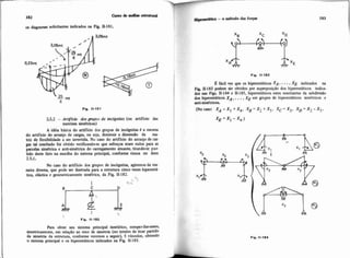 m diagramas solidtantes indicados na Fig. II-181.
25.2 -Artiffcdo dos grupos de irtc6gnitas (ou artifício das
matrizes simétricas)
A idbia básica do artifício dos grupos de incbpitas 6 a mesma
do artifício do arranjo de cargas, ou seja, diminuir a dimensão da ma-
triz de flexibilidade a ser invertida. No caso do artifício do arranjode car-
gas tal resultado foi obtido verificandese que esforços eram nulos para as
parcelas simétrica e anti-simétrica do carregamento atuante, tirand-se par-
tido deste fato na escolha do sistema principal, conforme vimos no item
2.5.1.
No caso do artifício dos grupos de incógnitas, agiremos da ma-
neira divena, que pode ser ilustrada para a estrutura cinco vezes hiperesti-
tica, elástica e geometricamente simttrica, da.Fig 11-182.
C
I
;J
9e
1 7 -. >
Fig. 11-182
Para obter seu sistema principal isostitiw, mmper-lheemos,
simetricamente, em relaçzo ao eixo de simetria (no intuito de tirar partido
da simetria da estrutura, conforme veremos a seguir), 5 vinculas, obtendo
o sistema principal e os hiperestiticos iridicados na Fig. 11-183.
1 -tia -o rnCtodo das força3 183
I Fig. 11-183
E fhcil ver que os hiperestiticos XA, ...,XE indicados na
Fi II.183 podem &r obtidos por superposição dos hiperestáticos indica.
dos nas Figs. 11-184 e 11-185, hiperesthticos estes resultantes da subdivisão
dos hiprestáticos XA, ...,XE em grupos de hiperestiticos simPtricos e
anti-sidtricos
(Nocaso: X A = X l + X 4 , X B z X 2 + X 5 , X C = X 3 , X D Z X 2 - X 5 ,
Fig. 11-184
 