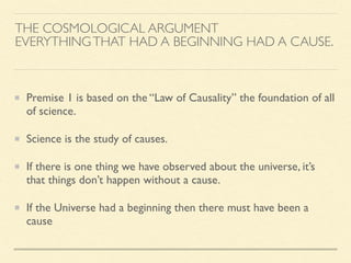 THE COSMOLOGICAL ARGUMENT
EVERYTHINGTHAT HAD A BEGINNING HAD A CAUSE.
Premise 1 is based on the “Law of Causality” the foundation of all
of science.
Science is the study of causes.
If there is one thing we have observed about the universe, it’s
that things don’t happen without a cause.
If the Universe had a beginning then there must have been a
cause
 