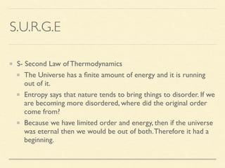 S.U.R.G.E
S- Second Law of Thermodynamics
The Universe has a ﬁnite amount of energy and it is running
out of it.
Entropy says that nature tends to bring things to disorder. If we
are becoming more disordered, where did the original order
come from?
Because we have limited order and energy, then if the universe
was eternal then we would be out of both.Therefore it had a
beginning.
 