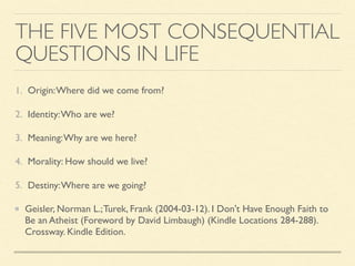 THE FIVE MOST CONSEQUENTIAL
QUESTIONS IN LIFE
1. Origin:Where did we come from?
2. Identity:Who are we?
3. Meaning:Why are we here?
4. Morality: How should we live?
5. Destiny:Where are we going?
Geisler, Norman L.;Turek, Frank (2004-03-12). I Don't Have Enough Faith to
Be an Atheist (Foreword by David Limbaugh) (Kindle Locations 284-288).
Crossway. Kindle Edition.
 