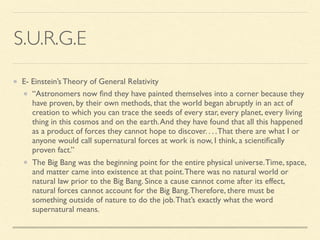 S.U.R.G.E
E- Einstein’s Theory of General Relativity
“Astronomers now ﬁnd they have painted themselves into a corner because they
have proven, by their own methods, that the world began abruptly in an act of
creation to which you can trace the seeds of every star, every planet, every living
thing in this cosmos and on the earth.And they have found that all this happened
as a product of forces they cannot hope to discover. . . .That there are what I or
anyone would call supernatural forces at work is now, I think, a scientiﬁcally
proven fact.”
The Big Bang was the beginning point for the entire physical universe.Time, space,
and matter came into existence at that point.There was no natural world or
natural law prior to the Big Bang. Since a cause cannot come after its effect,
natural forces cannot account for the Big Bang.Therefore, there must be
something outside of nature to do the job.That’s exactly what the word
supernatural means.
 