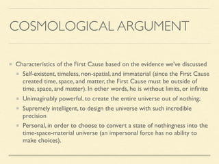 COSMOLOGICAL ARGUMENT
Characteristics of the First Cause based on the evidence we’ve discussed
Self-existent, timeless, non-spatial, and immaterial (since the First Cause
created time, space, and matter, the First Cause must be outside of
time, space, and matter). In other words, he is without limits, or inﬁnite
Unimaginably powerful, to create the entire universe out of nothing;
Supremely intelligent, to design the universe with such incredible
precision
Personal, in order to choose to convert a state of nothingness into the
time-space-material universe (an impersonal force has no ability to
make choices).
 