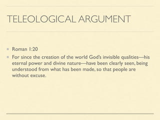 TELEOLOGICAL ARGUMENT
Roman 1:20
For since the creation of the world God’s invisible qualities—his
eternal power and divine nature—have been clearly seen, being
understood from what has been made, so that people are
without excuse.
 