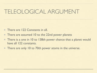 TELEOLOGICAL ARGUMENT
There are 122 Constants in all.
There are assumed 10 to the 22nd power planets
There is a one in 10 to 138th power chance that a planet would
have all 122 constants.
There are only 10 to 70th power atoms in the universe.
 