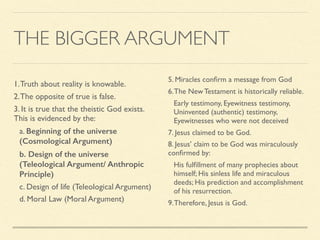 THE BIGGER ARGUMENT
5. Miracles conﬁrm a message from God
6.The New Testament is historically reliable.
Early testimony, Eyewitness testimony,
Uninvented (authentic) testimony,
Eyewitnesses who were not deceived
7. Jesus claimed to be God.
8. Jesus’ claim to be God was miraculously
conﬁrmed by:
His fulﬁllment of many prophecies about
himself; His sinless life and miraculous
deeds; His prediction and accomplishment
of his resurrection.
9.Therefore, Jesus is God.
1.Truth about reality is knowable.
2.The opposite of true is false.
3. It is true that the theistic God exists.
This is evidenced by the:
a. Beginning of the universe
(Cosmological Argument)
b. Design of the universe
(Teleological Argument/ Anthropic
Principle)
c. Design of life (Teleological Argument)
d. Moral Law (Moral Argument)
 