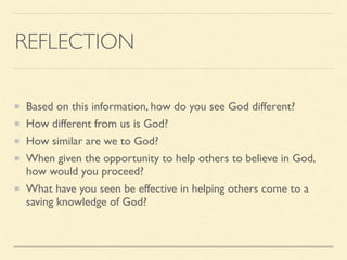 REFLECTION
Based on this information, how do you see God different?
How different from us is God?
How similar are we to God?
When given the opportunity to help others to believe in God,
how would you proceed?
What have you seen be effective in helping others come to a
saving knowledge of God?
 